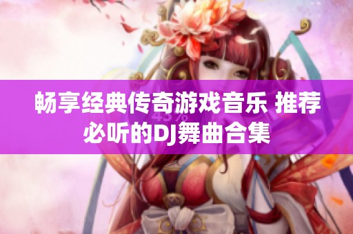 畅享经典传奇游戏音乐 推荐必听的DJ舞曲合集