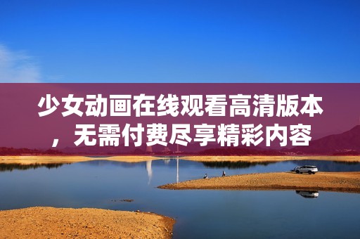 少女动画在线观看高清版本，无需付费尽享精彩内容
