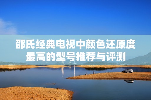 邵氏经典电视中颜色还原度最高的型号推荐与评测