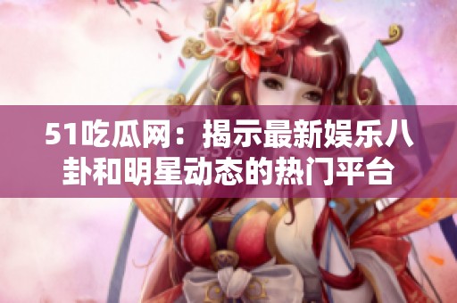 51吃瓜网：揭示最新娱乐八卦和明星动态的热门平台