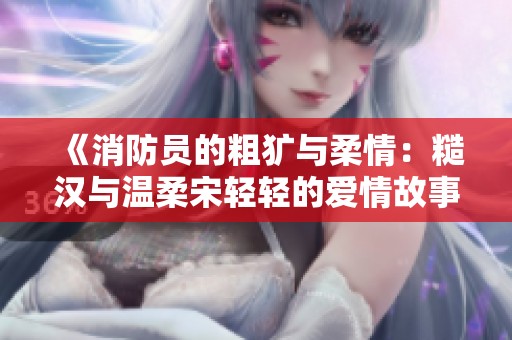 《消防员的粗犷与柔情：糙汉与温柔宋轻轻的爱情故事》