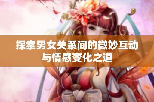 探索男女关系间的微妙互动与情感变化之道
