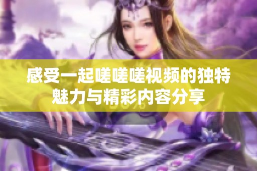 感受一起嗟嗟嗟视频的独特魅力与精彩内容分享