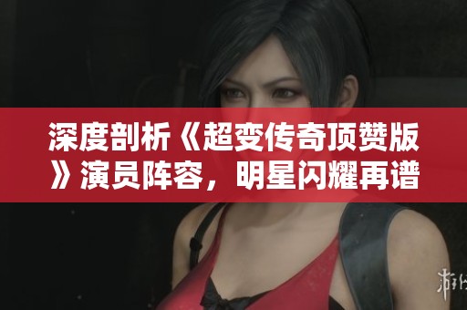 深度剖析《超变传奇顶赞版》演员阵容，明星闪耀再谱传奇