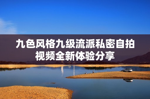 九色风格九级流派私密自拍视频全新体验分享