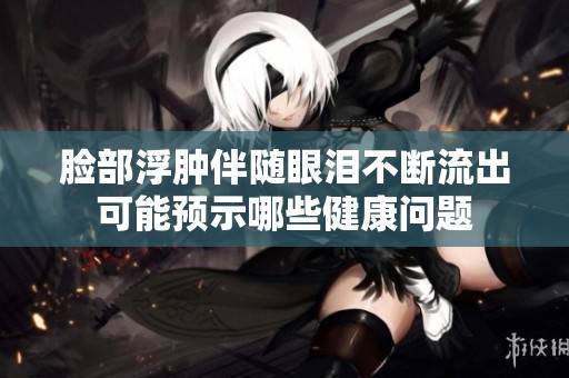脸部浮肿伴随眼泪不断流出可能预示哪些健康问题