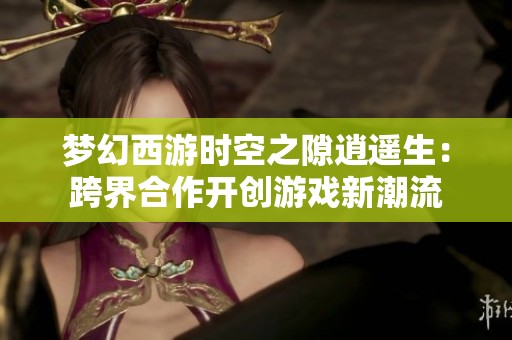 梦幻西游时空之隙逍遥生：跨界合作开创游戏新潮流