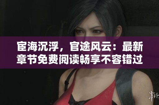 宦海沉浮，官途风云：最新章节免费阅读畅享不容错过