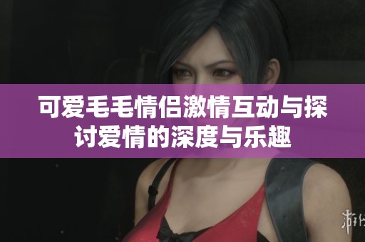 可爱毛毛情侣激情互动与探讨爱情的深度与乐趣