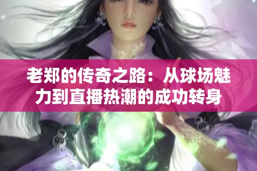 老郑的传奇之路：从球场魅力到直播热潮的成功转身