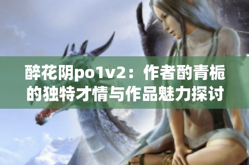 醉花阴po1v2：作者酌青栀的独特才情与作品魅力探讨
