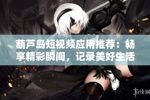 葫芦岛短视频应用推荐：畅享精彩瞬间，记录美好生活