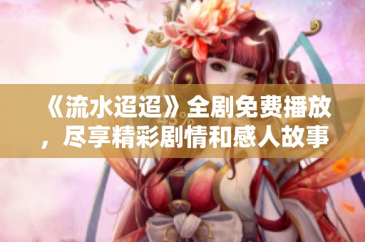 《流水迢迢》全剧免费播放，尽享精彩剧情和感人故事