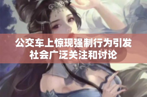 公交车上惊现强制行为引发社会广泛关注和讨论