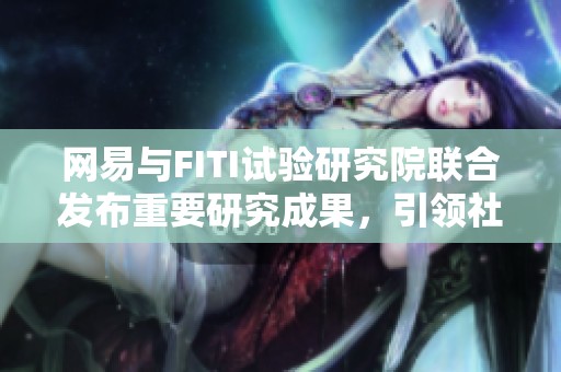 网易与FITI试验研究院联合发布重要研究成果，引领社会新闻新趋势