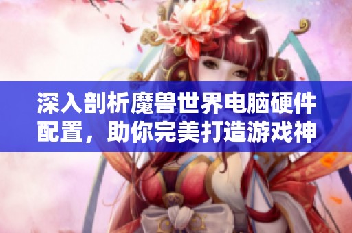 深入剖析魔兽世界电脑硬件配置，助你完美打造游戏神器