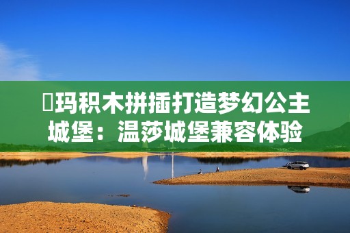 瑝玛积木拼插打造梦幻公主城堡：温莎城堡兼容体验