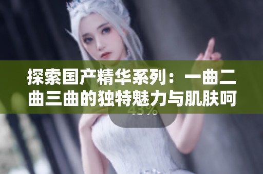 探索国产精华系列：一曲二曲三曲的独特魅力与肌肤呵护秘诀