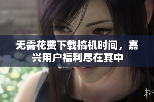 无需花费下载搞机时间，嘉兴用户福利尽在其中