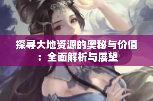 探寻大地资源的奥秘与价值：全面解析与展望
