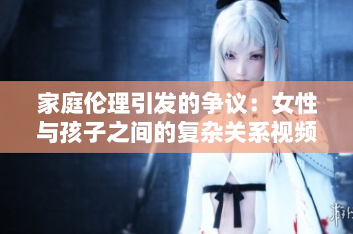 家庭伦理引发的争议：女性与孩子之间的复杂关系视频揭秘