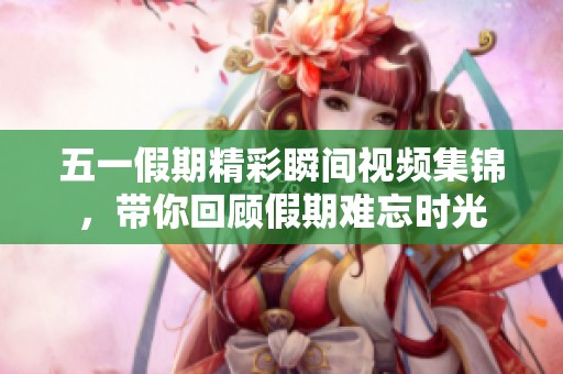 五一假期精彩瞬间视频集锦，带你回顾假期难忘时光