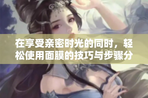 在享受亲密时光的同时，轻松使用面膜的技巧与步骤分享