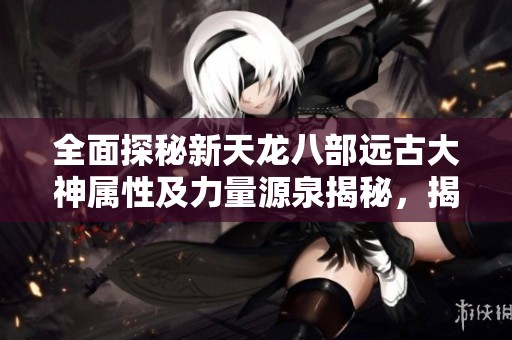 全面探秘新天龙八部远古大神属性及力量源泉揭秘，揭示传奇背后的秘密