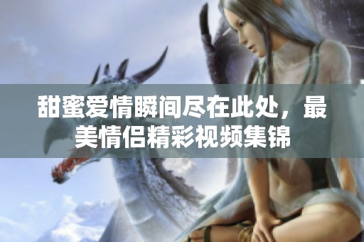 甜蜜爱情瞬间尽在此处，最美情侣精彩视频集锦