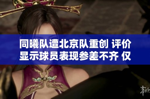 同曦队遭北京队重创 评价显示球员表现参差不齐 仅一人满分其余多面临成绩压力