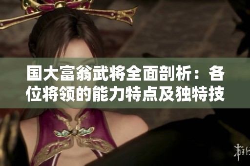 国大富翁武将全面剖析：各位将领的能力特点及独特技能深度解析