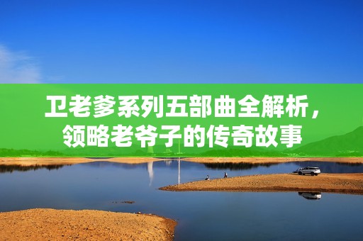 卫老爹系列五部曲全解析，领略老爷子的传奇故事