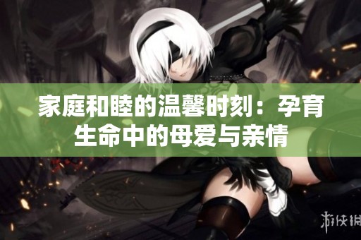 家庭和睦的温馨时刻：孕育生命中的母爱与亲情