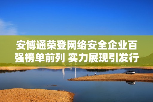 安博通荣登网络安全企业百强榜单前列 实力展现引发行业关注