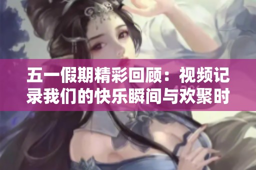 五一假期精彩回顾：视频记录我们的快乐瞬间与欢聚时光