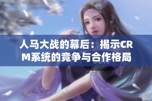人马大战的幕后：揭示CRM系统的竞争与合作格局
