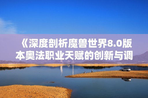 《深度剖析魔兽世界8.0版本奥法职业天赋的创新与调整》