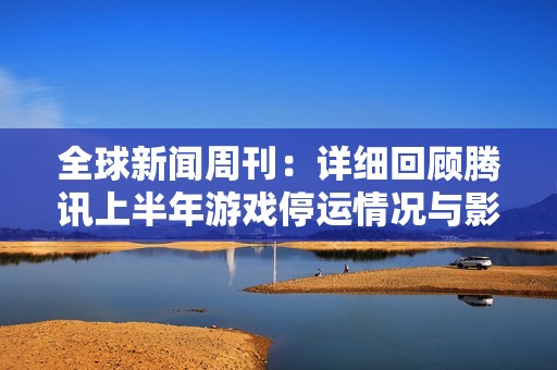 全球新闻周刊：详细回顾腾讯上半年游戏停运情况与影响解析