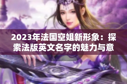 2023年法国空姐新形象：探索法版英文名字的魅力与意义