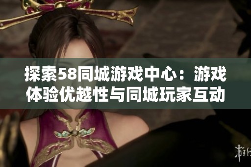探索58同城游戏中心：游戏体验优越性与同城玩家互动的完美结合