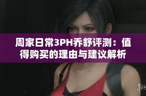 周家日常3PH乔舒评测：值得购买的理由与建议解析