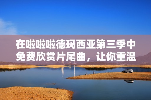 在啦啦啦德玛西亚第三季中免费欣赏片尾曲，让你重温音乐的激情与感动