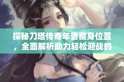 探秘刀塔传奇年兽藏身位置，全面解析助力轻松迎战的秘诀与技巧