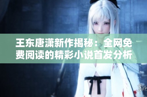 王东唐潇新作揭秘：全网免费阅读的精彩小说首发分析
