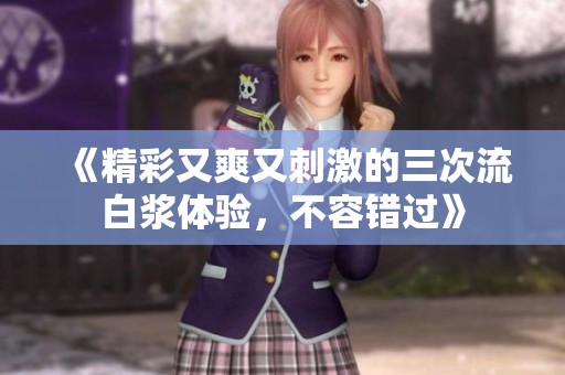 《精彩又爽又刺激的三次流白浆体验，不容错过》