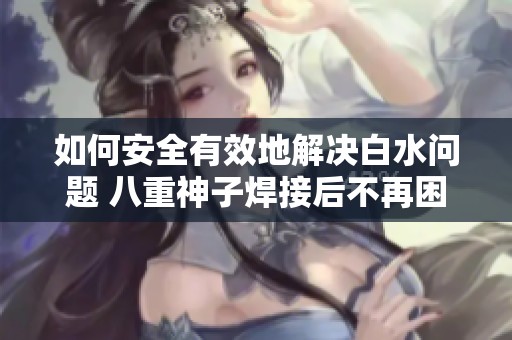 如何安全有效地解决白水问题 八重神子焊接后不再困扰的实用指南