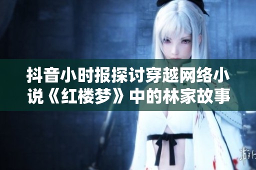 抖音小时报探讨穿越网络小说《红楼梦》中的林家故事，引发社会热议