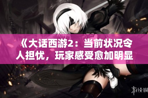 《大话西游2：当前状况令人担忧，玩家感受愈加明显的挑战与困境》