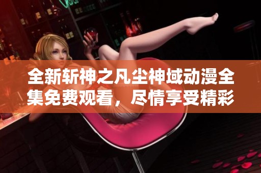 全新斩神之凡尘神域动漫全集免费观看，尽情享受精彩剧情