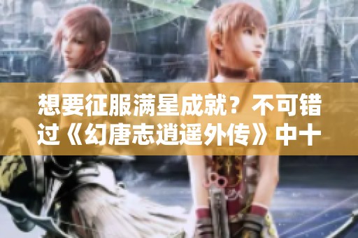 想要征服满星成就？不可错过《幻唐志逍遥外传》中十二生肖怪物的详细解析与挑战指南